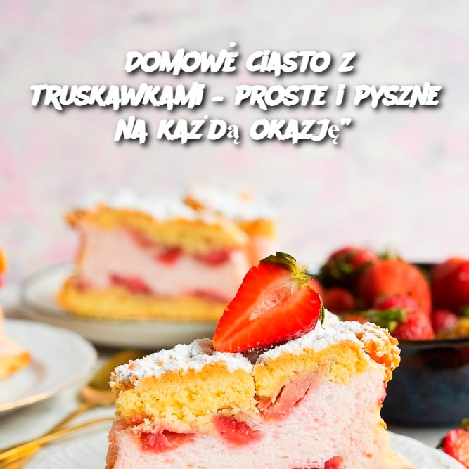 Domowe ciasto z truskawkami – proste i pyszne na każdą okazję